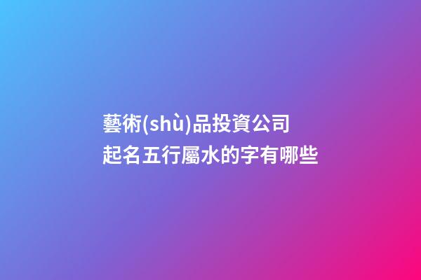 藝術(shù)品投資公司起名五行屬水的字有哪些-第1張-公司起名-玄機(jī)派