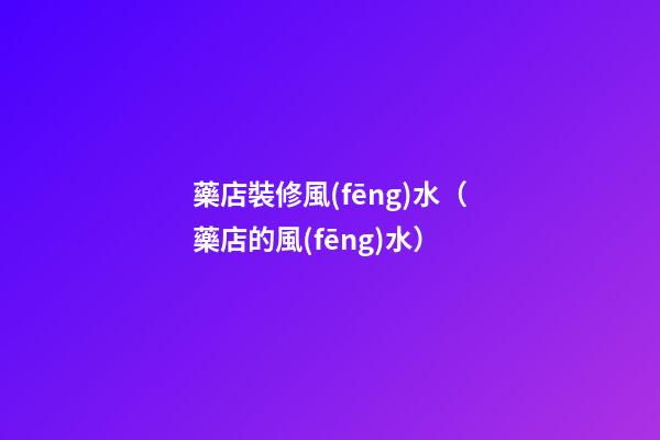 藥店裝修風(fēng)水（藥店的風(fēng)水）