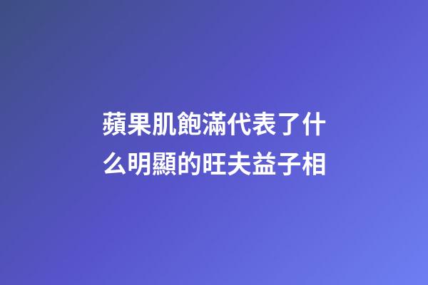 蘋果肌飽滿代表了什么?明顯的旺夫益子相
