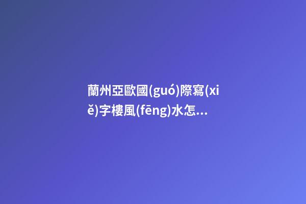 蘭州亞歐國(guó)際寫(xiě)字樓風(fēng)水怎么樣