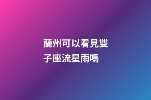 蘭州可以看見雙子座流星雨嗎-第1張-星座運勢-玄機派