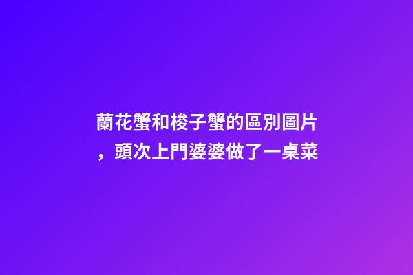 蘭花蟹和梭子蟹的區別圖片，頭次上門婆婆做了一桌菜-第1張-觀點-玄機派