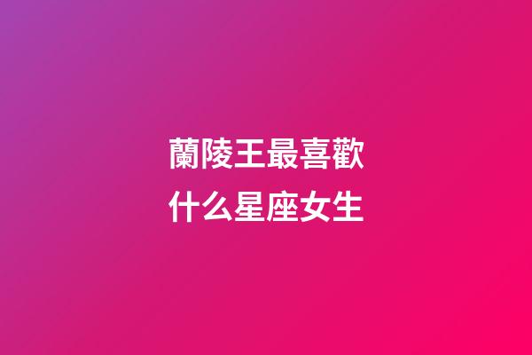 蘭陵王最喜歡什么星座女生-第1張-星座運(yùn)勢(shì)-玄機(jī)派