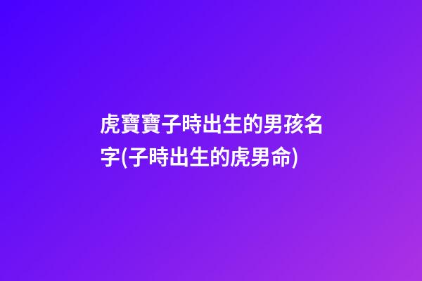 虎寶寶子時出生的男孩名字(子時出生的虎男命)