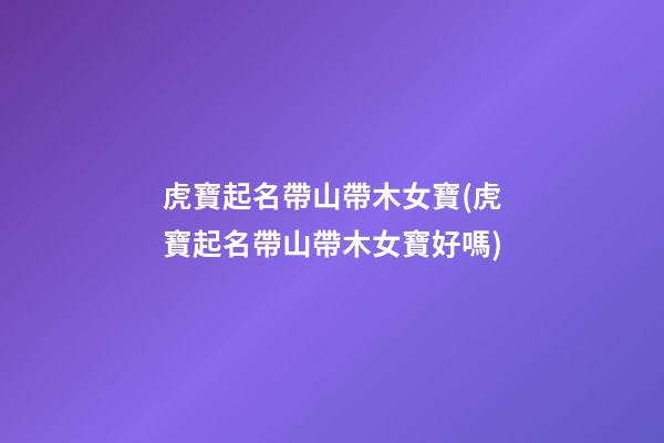 虎寶起名帶山帶木女寶(虎寶起名帶山帶木女寶好嗎)