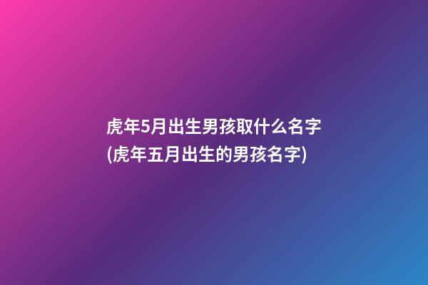 虎年5月出生男孩取什么名字(虎年五月出生的男孩名字)