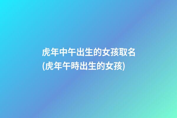 虎年中午出生的女孩取名(虎年午時出生的女孩)