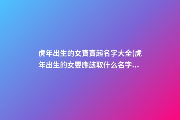 虎年出生的女寶寶起名字大全(虎年出生的女嬰應該取什么名字才好)