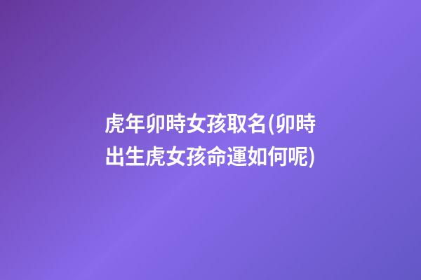 虎年卯時女孩取名(卯時出生虎女孩命運如何呢)
