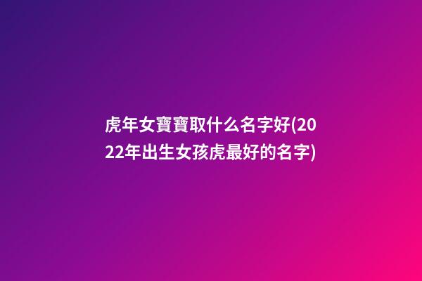 虎年女寶寶取什么名字好(2022年出生女孩虎最好的名字)