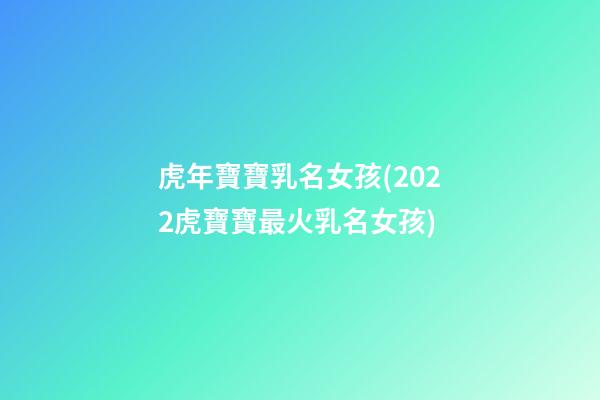 虎年寶寶乳名女孩(2022虎寶寶最火乳名女孩)