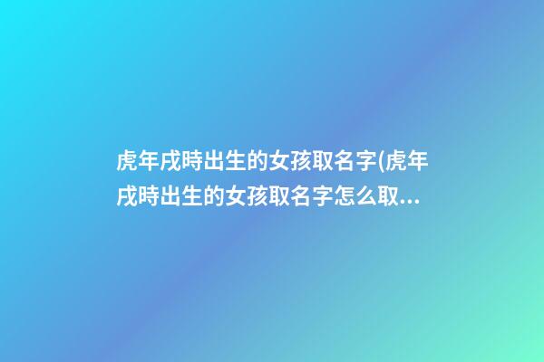 虎年戌時出生的女孩取名字(虎年戌時出生的女孩取名字怎么取)