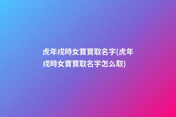虎年戌時女寶寶取名字(虎年戌時女寶寶取名字怎么取)