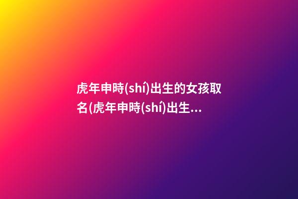 虎年申時(shí)出生的女孩取名(虎年申時(shí)出生的女孩命運(yùn))