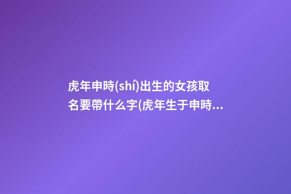 虎年申時(shí)出生的女孩取名要帶什么字(虎年生于申時(shí)好嗎)