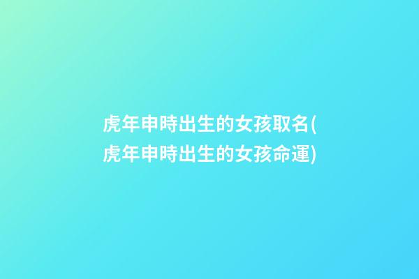 虎年申時出生的女孩取名(虎年申時出生的女孩命運)