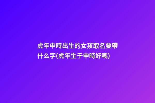 虎年申時出生的女孩取名要帶什么字(虎年生于申時好嗎)