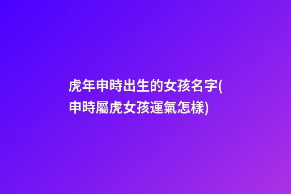 虎年申時出生的女孩名字(申時屬虎女孩運氣怎樣)