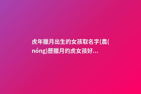 虎年臘月出生的女孩取名字(農(nóng)歷臘月的虎女孩好嗎)