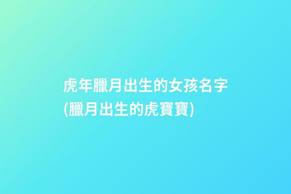 虎年臘月出生的女孩名字(臘月出生的虎寶寶)