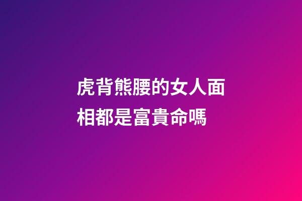 虎背熊腰的女人面相都是富貴命嗎