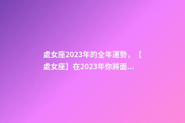 處女座2023年的全年運勢，【處女座】在2023年你將面臨什么樣的挑戰和機遇呢-第1張-觀點-玄機派