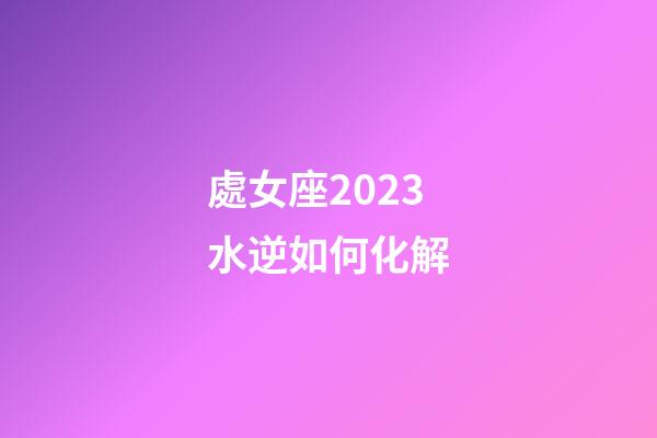處女座2023水逆如何化解-第1張-星座運勢-玄機派