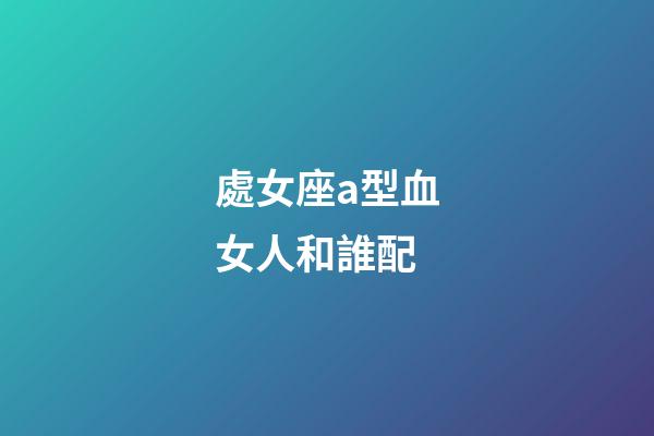 處女座a型血女人和誰配-第1張-星座運勢-玄機派