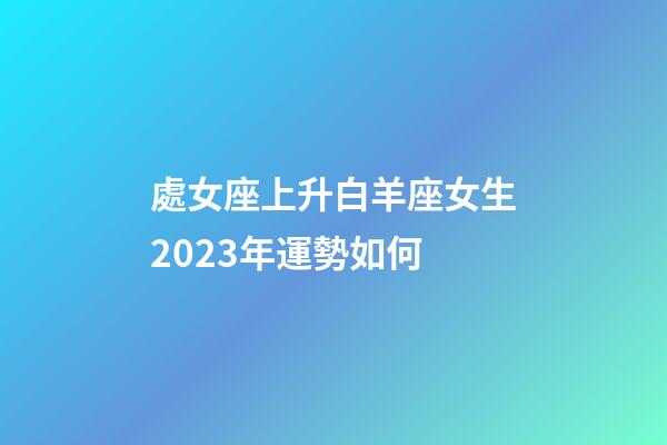 處女座上升白羊座女生2023年運勢如何-第1張-星座運勢-玄機派