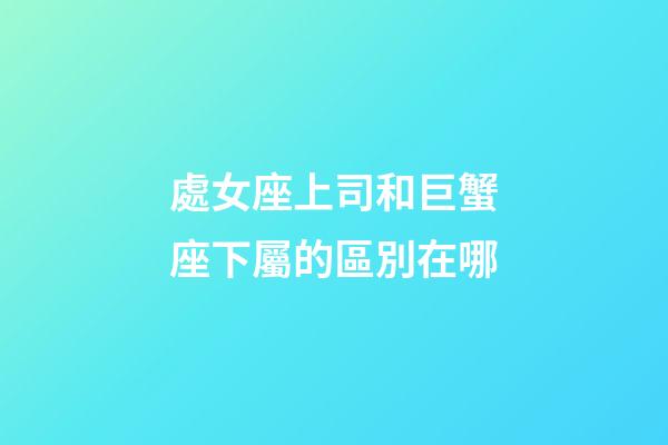 處女座上司和巨蟹座下屬的區別在哪-第1張-星座運勢-玄機派