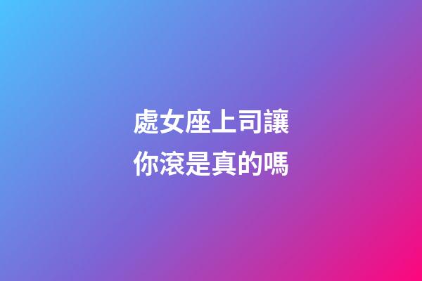 處女座上司讓你滾是真的嗎-第1張-星座運勢-玄機派
