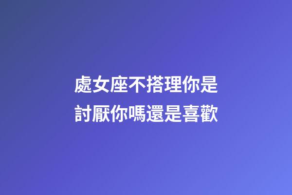 處女座不搭理你是討厭你嗎還是喜歡-第1張-星座運勢-玄機派