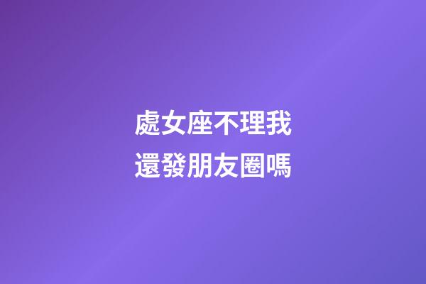 處女座不理我還發朋友圈嗎-第1張-星座運勢-玄機派
