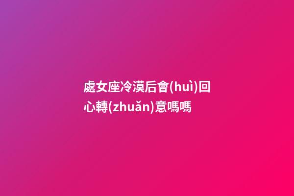 處女座冷漠后會(huì)回心轉(zhuǎn)意嗎嗎-第1張-星座運(yùn)勢(shì)-玄機(jī)派
