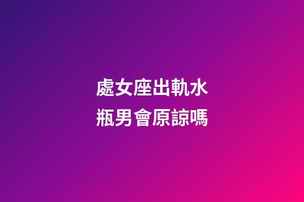處女座出軌水瓶男會原諒嗎-第1張-星座運勢-玄機派
