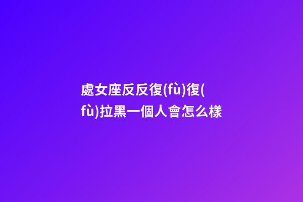 處女座反反復(fù)復(fù)拉黑一個人會怎么樣-第1張-星座運勢-玄機派