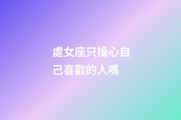 處女座只操心自己喜歡的人嗎-第1張-星座運勢-玄機派