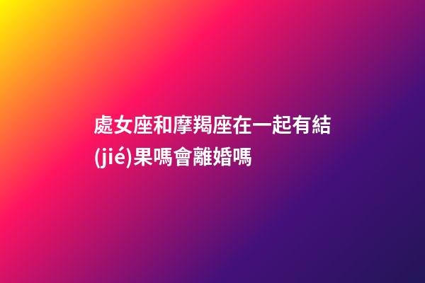 處女座和摩羯座在一起有結(jié)果嗎會離婚嗎-第1張-星座運(yùn)勢-玄機(jī)派