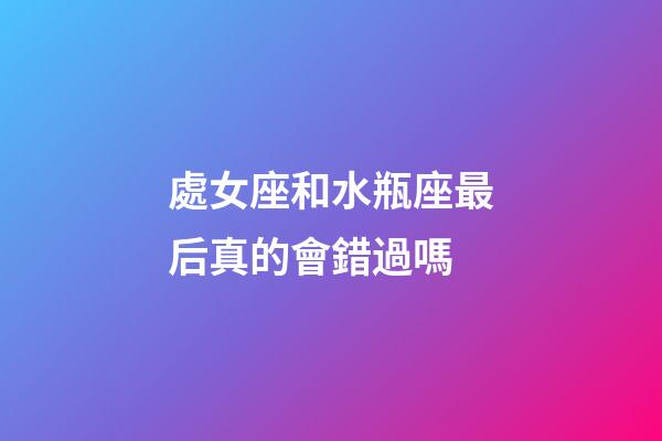 處女座和水瓶座最后真的會錯過嗎-第1張-星座運勢-玄機派
