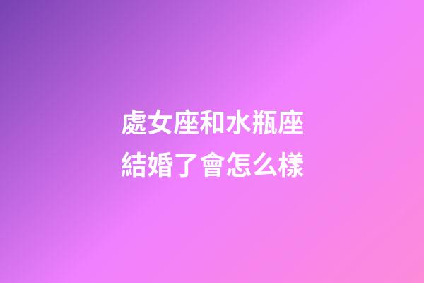 處女座和水瓶座結婚了會怎么樣-第1張-星座運勢-玄機派