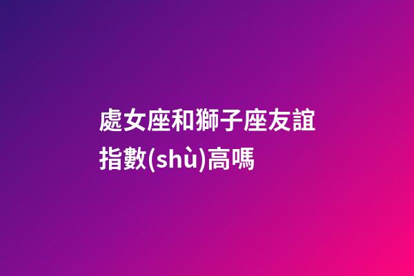 處女座和獅子座友誼指數(shù)高嗎-第1張-星座運勢-玄機派