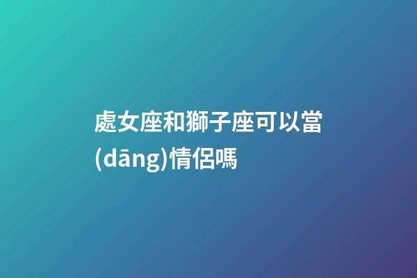 處女座和獅子座可以當(dāng)情侶嗎-第1張-星座運(yùn)勢(shì)-玄機(jī)派