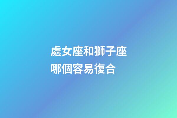 處女座和獅子座哪個容易復合-第1張-星座運勢-玄機派