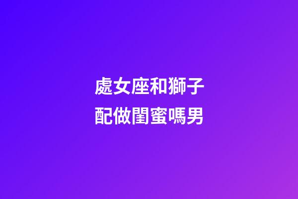 處女座和獅子配做閨蜜嗎男-第1張-星座運勢-玄機派