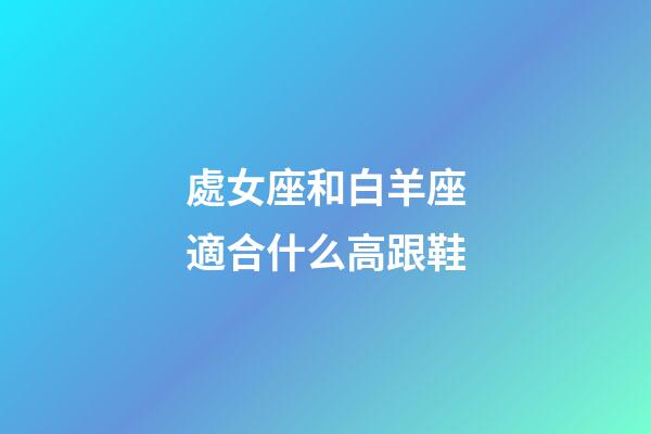 處女座和白羊座適合什么高跟鞋-第1張-星座運勢-玄機派