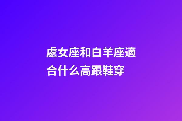 處女座和白羊座適合什么高跟鞋穿-第1張-星座運勢-玄機派
