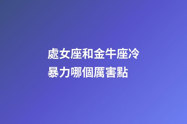 處女座和金牛座冷暴力哪個厲害點-第1張-星座運勢-玄機派