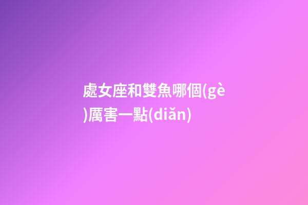 處女座和雙魚哪個(gè)厲害一點(diǎn)-第1張-星座運(yùn)勢(shì)-玄機(jī)派