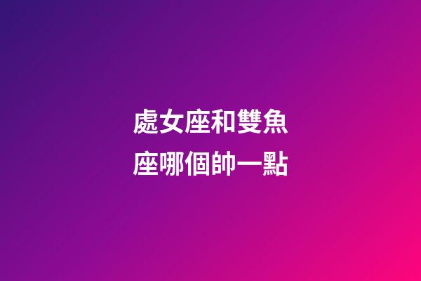 處女座和雙魚座哪個帥一點-第1張-星座運勢-玄機派