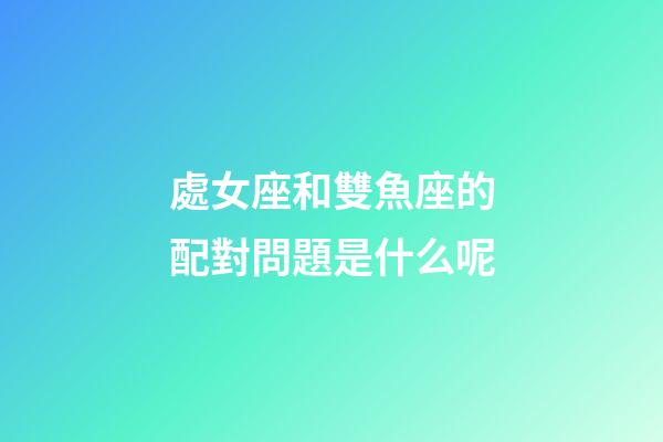 處女座和雙魚座的配對問題是什么呢-第1張-星座運勢-玄機派